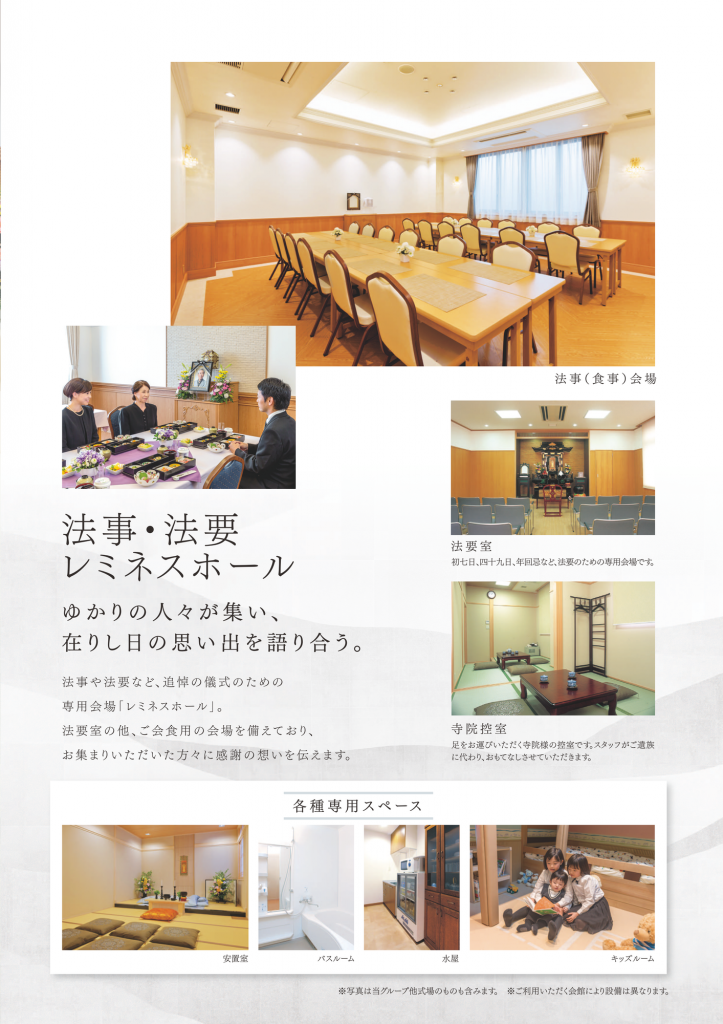 法事・法要レミネスホール ゆかりの人々が集い、在りし日の想い出を語り合う。法事や法要など、追悼のぎ式のための専用会場「レミネスホール」。法要室の他、ご会食用の会場を備えており、お集まりいただいた方々に感謝の想いを伝えます。(法要室・寺院控室・安置室・バスルーム・水屋・キッズルーム)