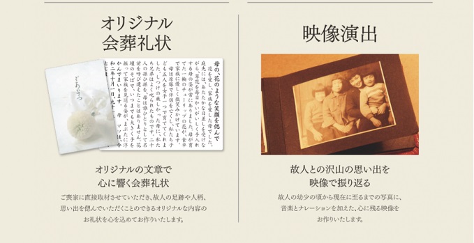 オリジナル会葬礼状　オリジナルの文章で心に響く会葬礼状　ご喪家に直接取材させていただき、故人の足跡や人柄、想い出を偲んでいただくことのできるオリジナルな内容のお礼状を心を込めてお作りします。　映像演出　故人との沢山の想い出を映像で振り返る　故人の幼少の頃から現在に至るまでの写真に、音楽とナレーションを加えた、心に残る映像をお作りいたします。